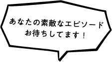 あなたの素敵なエピソードお待ちしてます！